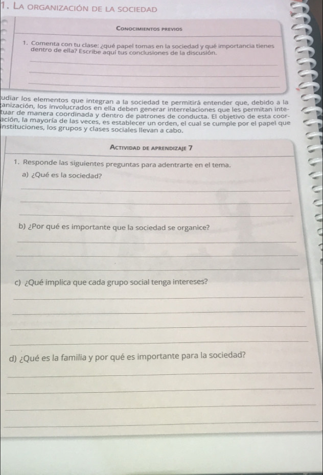 La organización de la sociedad 
Conocimientos previos 
1. Comenta con tu clase: ¿qué papel tomas en la sociedad y qué importancia tienes 
dentro de ella? Escribe aquí tus conclusiones de la discusión. 
_ 
_ 
_ 
udiar los elementos que integran a la sociedad te permitirá entender que, debido a la 
ganización, los involucrados en ella deben generar interrelaciones que les permitan inte- 
tuar de manera coordinada y dentro de patrones de conducta. El objetivo de esta coor- 
lación, la mayoría de las veces, es establecer un orden, el cual se cumple por el papel que 
instituciones, los grupos y clases sociales llevan a cabo. 
Actividad de aprendizaje 7 
1. Responde las siguientes preguntas para adentrarte en el tema. 
a) ¿Qué es la sociedad? 
_ 
_ 
_ 
b) ¿Por qué es importante que la sociedad se organice? 
_ 
_ 
_ 
c) ¿Qué implica que cada grupo social tenga intereses? 
_ 
_ 
_ 
_ 
d) ¿Qué es la familia y por qué es importante para la sociedad? 
_ 
_ 
_ 
_