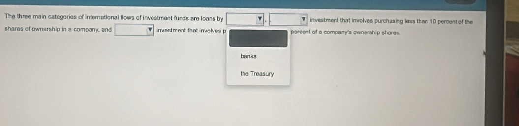 The three main categories of international flows of investment funds are loans by □ .□ investment that involves purchasing less than 10 percent of the 
shares of ownership in a company, and □ investment that involves p percent of a company's ownership shares. 
banks 
the Treasury