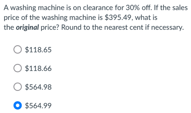 A washing machine is on clearance for 30% off. If the sales
price of the washing machine is $395.49, what is
the original price? Round to the nearest cent if necessary.
$118.65
$118.66
$564.98
$564.99