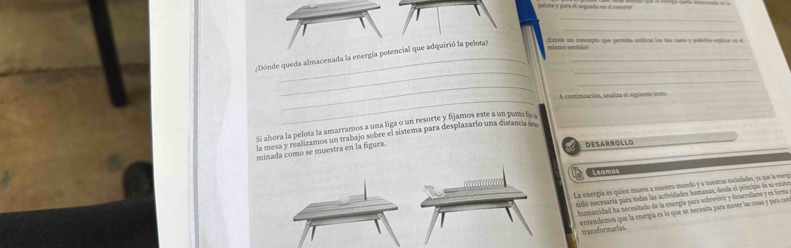 pelota y para el segundo en el resorte? 
_ 
mismo sentido? 
_ 
¿Dónde queda almacenada la energía potencial que adquirió la pelota? ¿Existe un concepto que permita unificar los dos casos y poderlos esplicar en el 
_ 
_ 
_ 
A continuación, analiza el siguiente ext 
Si ahora la pelota la amarramos a una liga o un resorte y fijamos este a un punto fijš 
la mesa y realizamos un trabajo sobre el sistema para desplazarlo una distanciade 
minada como se muestra en la figura. 
DESARROLLO 
Leamos 
La energía es quien mueve a nuestro mundo y a nuestras sociedades, ya que la energía 
sido necesaria para todas las actividades humanas, desde el principio de su exister 
humanidad ha necesitado de la energía para sobrevivir y desarrollarse y en forma ye 
entendemos que la energía es lo que se necesita para mover las cosas y para cam 
transformarias.