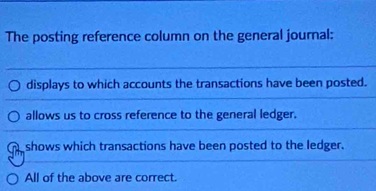 The posting reference column on the general journal:
displays to which accounts the transactions have been posted.
allows us to cross reference to the general ledger.
shows which transactions have been posted to the ledger.
All of the above are correct.