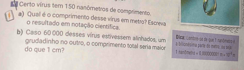 Certo vírus tem 150 nanômetros de comprimento. 
a) Qualé o comprimento desse vírus em metro? Escreva 
o resultado em notação científica. 
Dica: Lembre-se de que 1 nanômetro é 
b) Caso 60 000 desses vírus estivessem alinhados, um a bilionésima parte do metro, ou seja: 
grudadinho no outro, o comprimento total seria maior 
do que 1 cm? m=10^(-9)m
1 nanômetro =0,00000000