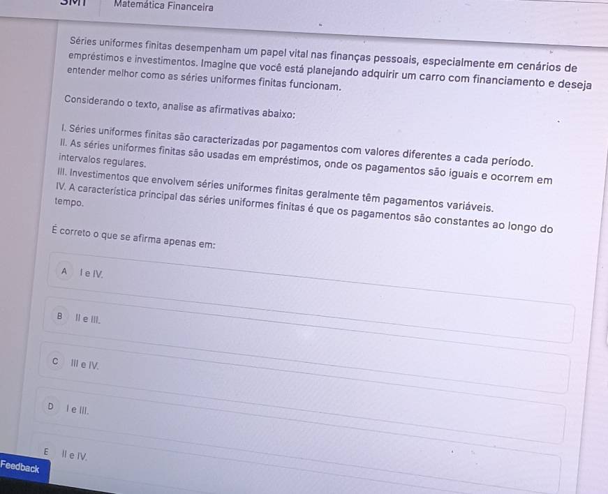 3M1 Matemática Financeira
Séries uniformes finitas desempenham um papel vital nas finanças pessoais, especialmente em cenários de
empréstimos e investimentos. Imagine que você está planejando adquirir um carro com financiamento e deseja
entender melhor como as séries uniformes finitas funcionam.
Considerando o texto, analise as afirmativas abaixo:
I. Séries uniformes finitas são caracterizadas por pagamentos com valores diferentes a cada período.
intervalos regulares.
II. As séries uniformes finitas são usadas em empréstimos, onde os pagamentos são iguais e ocorrem em
III. Investimentos que envolvem séries uniformes finitas geralmente têm pagamentos variáveis.
tempo.
IV. A característica principal das séries uniformes finitas é que os pagamentos são constantes ao longo do
É correto o que se afirma apenas em:
A I e IV.
BⅡeⅢII.
CⅢ eIV.
D I eⅢII.
E II e IV.
Feedback