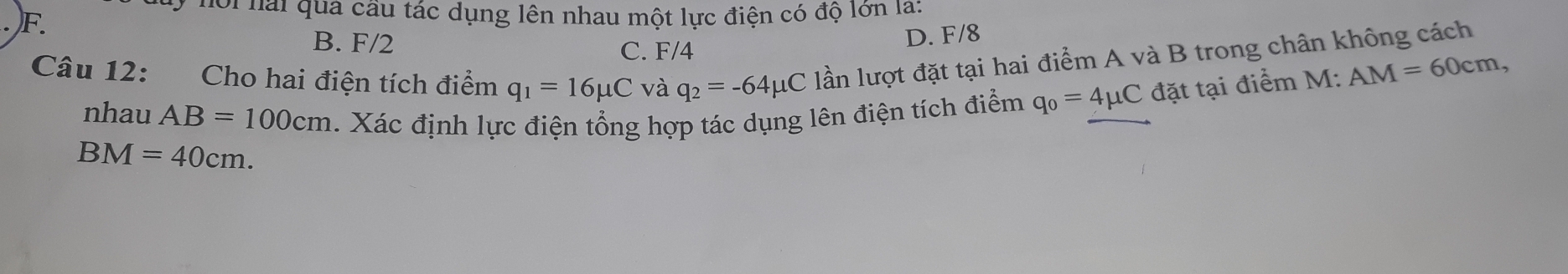 Hới nai qua cầu tác dụng lên nhau một lực điện có độ lớn la:
B. F/2 C. F/4
D. F/8
Câu 12: Cho hai điện tích điểm q_1=16mu C và q_2=-64mu C lần lượt đặt tại hai điểm A và B trong chân không cách
nhau AB=100cm. Xác định lực điện tổng hợp tác dụng lên điện tích điểm q_0=4mu C đặt tại điểm M: AM=60cm,
BM=40cm.