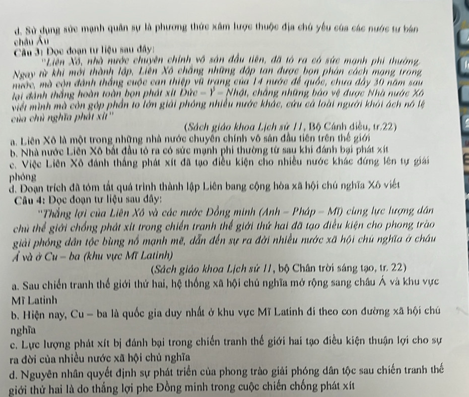 d. Sử dụng sức mạnh quân sự là phương thức xâm lược thuộc địa chú yêu của các nước tự bán
châu Âu
Câu 3: Đọc đoạn tư liệu sau đây:
Liên Xô, nhà nước chuyên chính vô sận đầu tiên, đã tó ra có sức mạnh phi thường
Ngay từ khi mới thành lập. Liên Xô chẳng những đập tan được bọn phân cách mạng trong
mộc, mà còn đánh thắng cuộc can thiệp vũ trang của 14 nước để quốc, chưa đây 30 năm sau
lại đánh thắng hoàn toàn bọn phát xít Đức -1^5= Nhật, chắng những bảo vệ được Nhà nước Xô
Viếi mình mà còn góp phần to lớn giải phóng nhiều nước khác, cứu cá loài người khỏi ách nó lệ
của chủ nghĩa phát xi''
(Sách giáo khoa Lịch sử 11, Bộ Cánh diều, tr.22)
a. Liên Xô là một trong những nhà nước chuyên chính vô sản đầu tiên trên thế giới
a
b. Nhà nước Liên Xô bắt đầu tỏ ra có sức mạnh phi thường từ sau khi đánh bại phát xít
c Việc Liên Xô đánh thắng phát xít đã tạo điều kiện cho nhiều nước khác đứng lên tự giải
phóng
d. Doạn trích đã tóm tất quá trình thành lập Liên bang cộng hòa xã hội chú nghĩa Xô viết
Câu 4: Đọc đoạn tư liệu sau đây:
''Thắng lợi của Liên Xô và các nước Đồng minh (Anh - Pháp =MT) cùng lực lượng dân
chủ thể giới chống phát xit trong chiến tranh thế giới thứ hai đã tạo điều kiện cho phong trào
giải phóng dân tộc bùng nổ mạnh mẽ, dẫn đến sự ra đời nhiều nước xã hội chủ nghĩa ở châu
Ả và ở Cu-ba (khu vực Mĩ Latinh)
(Sách giáo khoa Lịch sử 11, bộ Chân trời sáng tạo, tr. 22)
a. Sau chiến tranh thế giới thứ hai, hệ thống xã hội chủ nghĩa mở rộng sang châu Á và khu vực
Mỹ Latinh
b. Hiện nay, Cu - ba là quốc gia duy nhất ở khu vực Mĩ Latinh đi theo con đường xã hội chú
nghĩa
c. Lực lượng phát xít bị đánh bại trong chiến tranh thế giới hai tạo điều kiện thuận lợi cho sự
ra đời của nhiều nước xã hội chủ nghĩa
d. Nguyên nhân quyết định sự phát triển của phong trào giải phóng dân tộc sau chiến tranh thế
giới thứ hai là do thắng lợi phe Đồng minh trong cuộc chiến chống phát xít