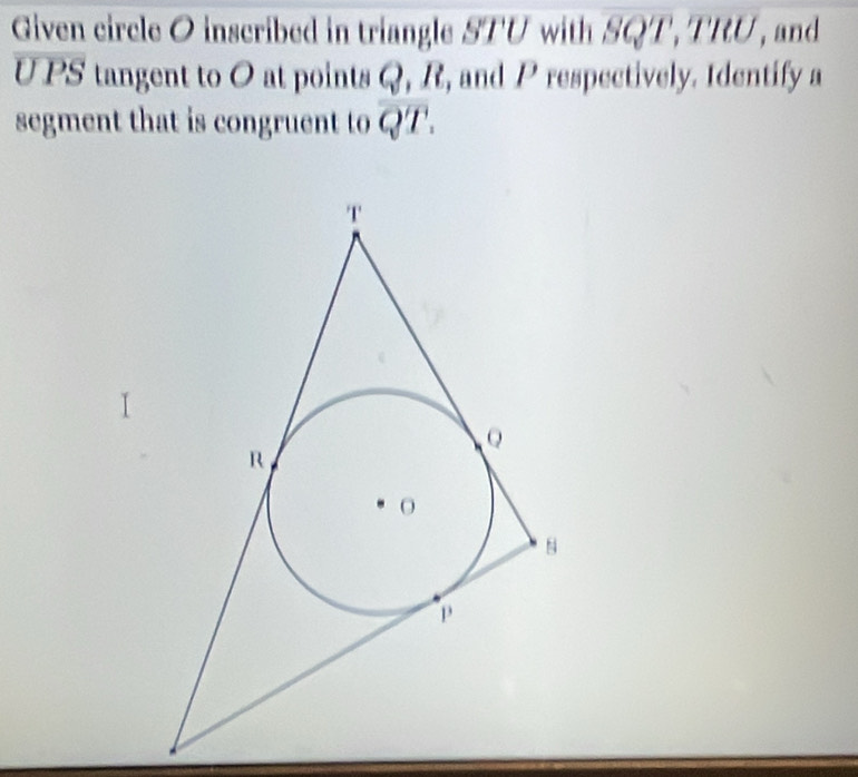 Given circle O inscribed in triangle STU with SQT, TRU, and
overline UPS tangent to O at points Q, R, and P respectively. Identify a 
segment that is congruent to overline QT.