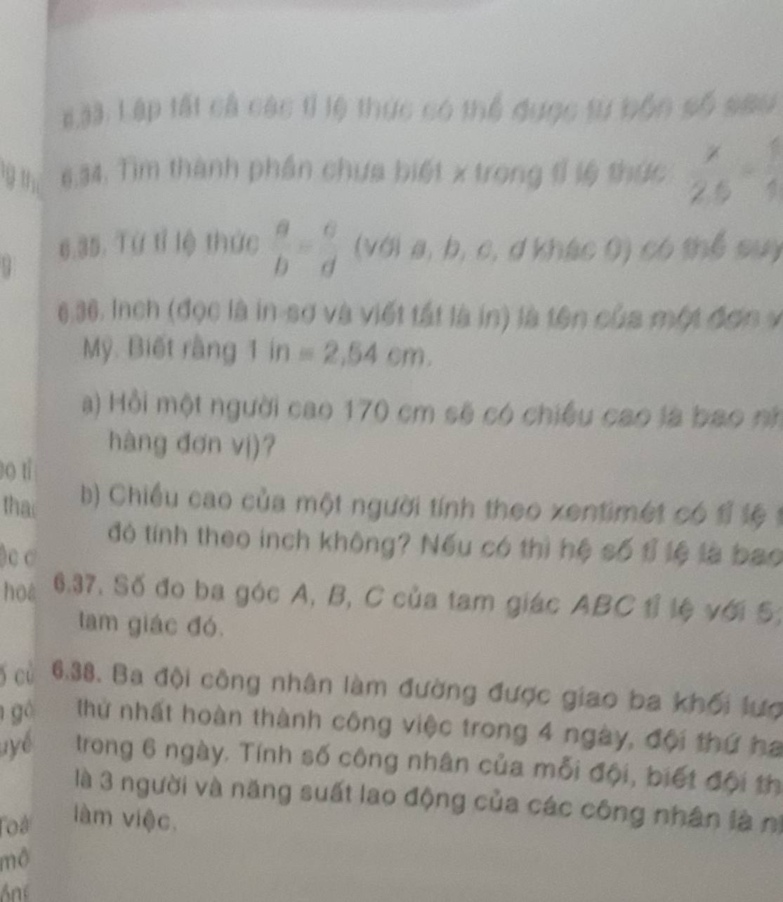 #33. Lập tất cả các tỉ lệ thực có thể được từ bốn số sau 
9 1 6.34. Tìm thành phần chưa biết x trong tỉ lệ thức  x/2.5 = 1/4 
6.35. Từ tỉ lệ thức  a/b = c/d  (với a, b, c, d khác 0) có thể suy 
6 36. Inch (đọc là in-sợ và viết tất là in) là tên của một đơn v 
Mỹ. Biết rằng 1 in=2,54cm. 
a) Hồi một người cao 170 cm sẽ có chiều cao là bao nh 
hàng đơn vị)? 
o tí 
tha b) Chiều cao của một người tính theo xentimet có đ t 
đó tính theo inch không? Nếu có thì hệ số tỉ lệ là bao 
)c C 
hoa 6.37. Số đo ba góc A, B, C của tam giác ABC 1ỉ lệ với 5; 
lam giác đó. 
5 cù 6.38. Ba đội công nhân làm đường được giao ba khối lượ 
g Thứ nhất hoàn thành công việc trong 4 ngày, đội thứ ha 
uyể trong 6 ngày. Tính số công nhân của mỗi đội, biết đội th 
là 3 người và năng suất lao động của các công nhân là nị 
Toá làm việc. 
mô 
Ane