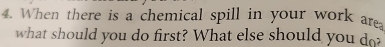 When there is a chemical spill in your work ar 
what should you do first? What else should you do?