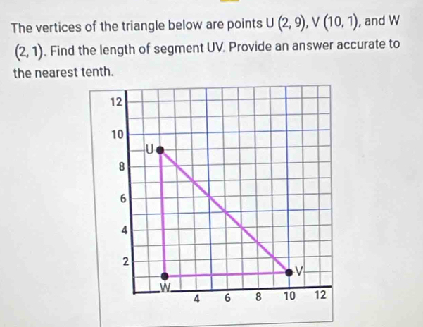 The vertices of the triangle below are points U(2,9), V(10,1) , and W
(2,1). Find the length of segment UV. Provide an answer accurate to 
the nearest tenth.