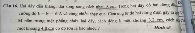 Độ 
Câu 16. Hai dây dẫn thằng, dài song song cách nhau 8 cm. Trong hai dây có hai dòng điệ tàn 
cường độ I_1=I_2=6A và cùng chiều chạy qua. Cảm ứng từ do hai dòng điện gây ra tại Cả g 
M nằm trong mặt phẳng chứa hai dây, cách dòng I một khoảng 3,2 cm, cách đờ Ca 
một khoảng 4,8 cm có độ lớn là bao nhiêu ? Hình vẽ ) Ci