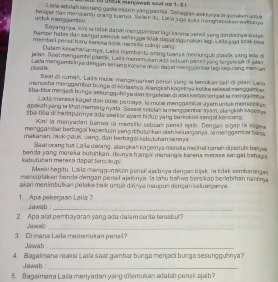 ut ini untuk menjawab soal no 1- 5 !
Laila adalah seorang gadis miskin yang pandai. Sebagian waktunya ia gunakan untuk
belajar dan membantu orang tuanya. Selain itu, Laila juga suka menghabiskan waktunya
untuk menggambar.
Sayangnya, kini ia tidak dapat menggambar lagi karena pensil yang dimilikinya sudah
hampir habis dan sangat pendek sehingga tidak dapat digunakan lagi. Laila juga tidak bisa
membeli pensil baru karena tidak memiliki cukup uang.
Dalam kesehariannya, Laila membantu orang tuanya memunguti plastik yang ada di
jalan. Saat mengambil plastik, Laila menemukan ada sebuah pensil yang tergeletak di jalan.
Laila mengambilnya dengan senang karena akan dapat menggambar lagi sepulang mencari
plastik.
Saat di rumah, Laila mulai mengeluarkan pensil yang ia temukan tadi di jalan. Laila
mencoba menggambar bunga di kertasnya. Alangkah kagetnya ketika selesai menggambar
tiba-tiba menjadi bunga sesungguhnya dan tergeletak di atas kertas tempat ia menggambar.
Laila merasa kaget dan tidak percaya. la mulai menggambar ayam untuk memastikan
apakah yang ia lihat memang nyata. Sesaat setelah ia menggambar ayam, alangkah kagetnya
tiba-tiba di hadapannya ada seekor ayam hidup yang berkokok sangat kencang.
Kini ia menyadari bahwa ia memiliki sebuah pensil ajaib. Dengan sigap ia segera
menggambar berbagai keperluan yang dibutuhkan oleh keluarganya. Ia menggambar beras,
makanan, lauk-pauk, uang, dan berbagai kebutuhan lainnya.
Saat orang tua Laila datang, alangkah kagetnya mereka melihat rumah dipenuhi banyak
benda yang mereka butuhkan. Ibunya hampir menangis karena merasa sangat bahagia
kebutuhan mereka dapat tercukupi.
Meski begitu, Laila menggunakan pensil ajaibnya dengan bijak. Ia tidak sembarangan
menciptakan benda dengan pensil ajaibnya. Ia tahu bahwa bersikap berlebihan nantinya
akan menimbulkan petaka baik untuk dirinya maupun dengan keluarganya.
1. Apa pekerjaan Laila ?
Jawab :_
2. Apa alat pembayaran yang ada dalam cerita tersebut?
Jawab_
3. Di mana Laila menemukan pensil?
Jawab :_
4. Bagaimana reaksi Laila saat gambar bunga menjadi bunga sesungguhnya?
Jawab :_
5. Bagaimana Laila menyadari yang ditemukan adalah pensil ajaib?