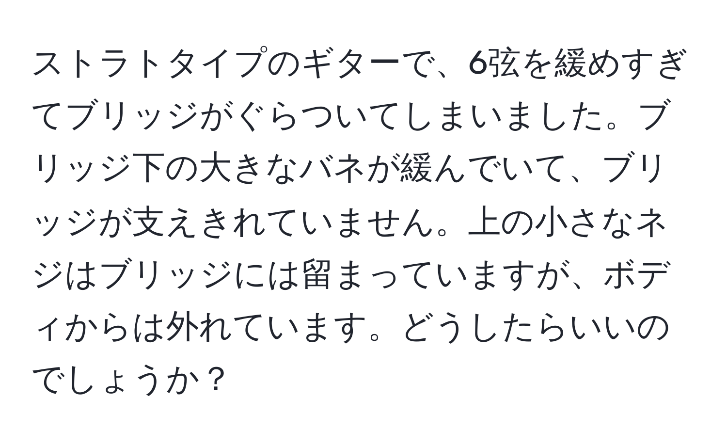 ストラトタイプのギターで、6弦を緩めすぎてブリッジがぐらついてしまいました。ブリッジ下の大きなバネが緩んでいて、ブリッジが支えきれていません。上の小さなネジはブリッジには留まっていますが、ボディからは外れています。どうしたらいいのでしょうか？