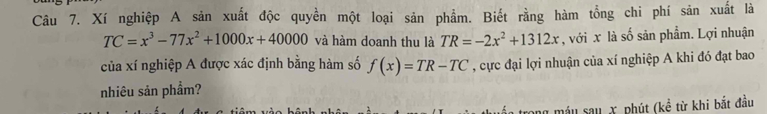 Xí nghiệp A sản xuất độc quyền một loại sản phẩm. Biết rằng hàm tổng chi phí sản xuất là
TC=x^3-77x^2+1000x+40000 và hàm doanh thu là TR=-2x^2+1312x , với x là số sản phẩm. Lợi nhuận
của xí nghiệp A được xác định bằng hàm số f(x)=TR-TC , cực đại lợi nhuận của xí nghiệp A khi đó đạt bao
nhiêu sản phầm?
* máu sau X, phút (kề từ khi bắt đầu