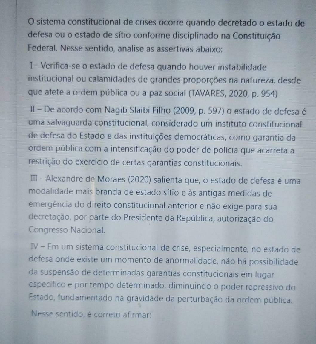 sistema constitucional de crises ocorre quando decretado o estado de 
defesa ou o estado de sítio conforme disciplinado na Constituição 
Federal. Nesse sentido, analise as assertivas abaixo: 
I - Verifica-se o estado de defesa quando houver instabilidade 
institucional ou calamidades de grandes proporções na natureza, desde 
que afete a ordem pública ou a paz social (TAVARES, 2020, p. 954) 
Ⅱ - De acordo com Nagib Slaibi Filho (2009, p. 597) o estado de defesa é 
uma salvaguarda constitucional, considerado um instituto constitucional 
de defesa do Estado e das instituições democráticas, como garantia da 
ordem pública com a intensificação do poder de polícia que acarreta a 
restrição do exercício de certas garantias constitucionais. 
ⅢI - Alexandre de Moraes (2020) salienta que, o estado de defesa é uma 
modalidade mais branda de estado sítio e às antigas medidas de 
emergência do direito constitucional anterior e não exige para sua 
decretação, por parte do Presidente da República, autorização do 
Congresso Nacional. 
IV - Em um sistema constitucional de crise, especialmente, no estado de 
defesa onde existe um momento de anormalidade, não há possibilidade 
da suspensão de determinadas garantias constitucionais em lugar 
específico e por tempo determinado, diminuindo o poder repressivo do 
Estado, fundamentado na gravidade da perturbação da ordem pública. 
Nesse sentido, é correto afirmar: