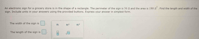 An electronic sign for a grocery store is in the shape of a rectangle. The perimeter of the sign is 56 ft and the area is 180ft^2. Find the length and width of the 
sign. Include units in your answers using the provided buttons. Express your answer in simplest form. 
The width of the sign is □ . ft ft^2 ft^3
The length of the sign is □.  □ /□   sqrt(□ )