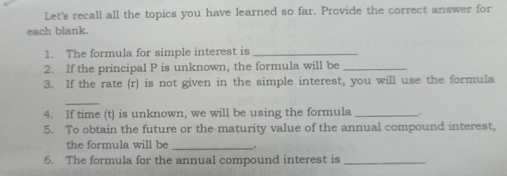 Let's recall all the topics you have learned so far. Provide the correct answer for 
each blank. 
1. The formula for simple interest is_ 
2. If the principal P is unknown, the formula will be_ 
3. If the rate (r) is not given in the simple interest, you will use the formula 
_ 
4. If time (t) is unknown, we will be using the formula_ 
5. To obtain the future or the maturity value of the annual compound interest, 
the formula will be_ 
6. The formula for the annual compound interest is_