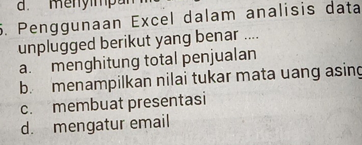 d. menyimpa
5. Penggunaan Excel dalam analisis data
unplugged berikut yang benar ....
a. menghitung total penjualan
b. menampilkan nilai tukar mata uang asing
c. membuat presentasi
d. mengatur email