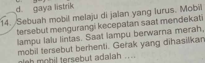 d. gaya listrik
14. Sebuah mobil melaju di jalan yang lurus. Mobil
tersebut mengurangi kecepatan saat mendekati
lampu lalu lintas. Saat lampu berwarna merah,
mobil tersebut berhenti. Gerak yang dihasilkan
lch mobil tersebut adalah ....