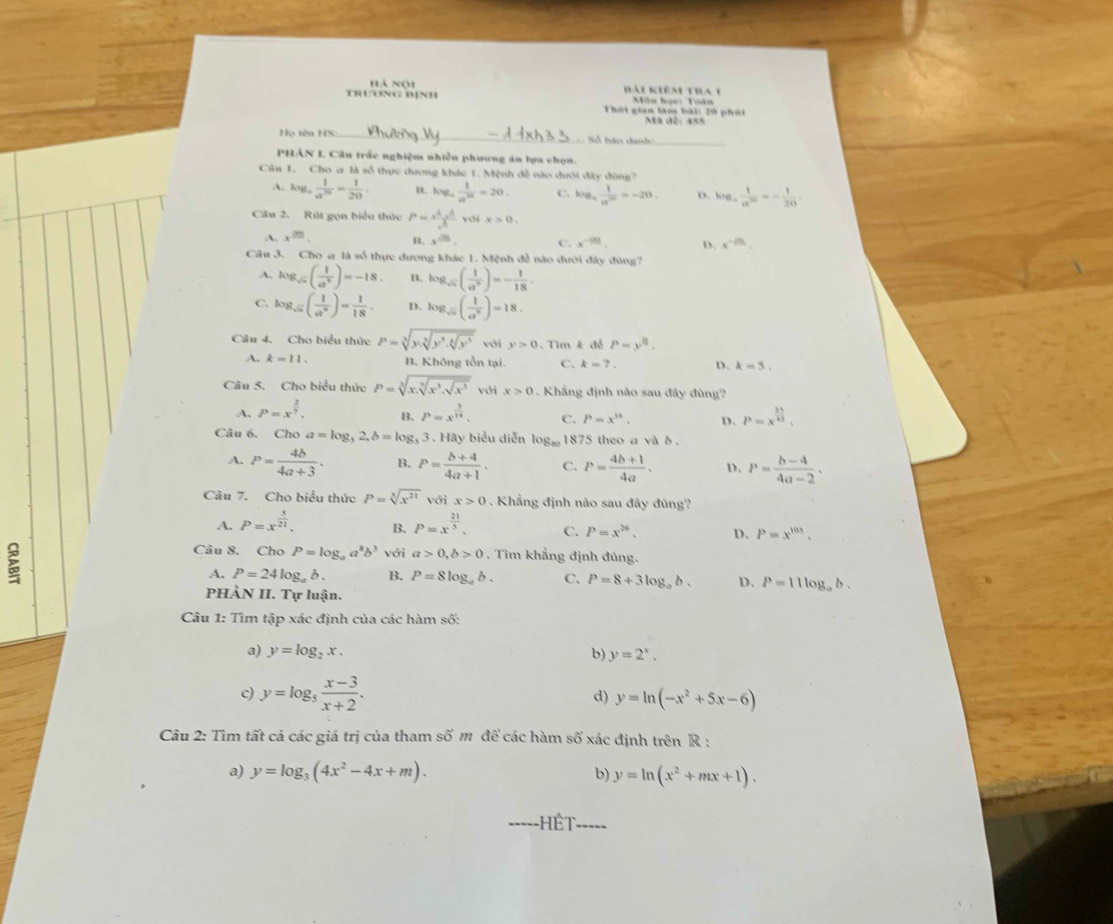 hà noi Bài kiêm tha 1
TRUONG DỊNH Thời gian làm bái: 20 phút Mân học: Tuân
Ma đê: 455
ọ tên HS: _ Số bảo danh_
PHẢN I Câu trắc nghiệm nhiều phương áu lựu chọn.
Câu 1. Cho a là số thực đương khác 1. Mệnh đề nào dưới đây đùng?
A. log _a 1/a^(20) = 1/20  B. log _4 1/a^(20) =20. C. kve, 1/a^(20) =-20. D. log _a 1/a^(2x) =- 1/20 
Câu 2. Rút gọn biểu thức P= (A* A)/A  với x>0.
A. x^m. B. x^(cm). C. x^(-|?|). D. x^(-2/3).
Câu 3. Cho # là số thực dương khác 1. Mệnh đề nào dưới đây đùng?
A. log _sqrt(a)( 1/a^3 )=-18. n. log _sqrt(2)( 1/a^6 )=- 1/18 .
C log _sqrt(a)( 1/a^4 )= 1/18 . D. log _sqrt(a)( 1/a^n )=18.
Câu 4. Cho biểu thức P=sqrt[3](y_1sqrt [3]y^3.sqrt [4]y^3) với y>0.  Tim k đề P=y^8.
A. k=11. B. Không tồn tại. C. k=7. D. k=5.
Câu 5. Cho biểu thức P=sqrt[3](x.sqrt [3]x^3.sqrt x^3) với x>0 Khẳng định nào sau đây đùng?
A. P=x^(frac 2)7. B. P=x^(frac 3)14. C. P=x^(16). D. P=x^(frac 11)42.
Câu 6. Cho a=log _32,b=log _3; 3 . Hãy biểu diễn log _80 1875 theo a và δ .
A. P= 4b/4a+3 . B. P= (b+4)/4a+1 . C. P= (4b+1)/4a . D. P= (b-4)/4a-2 .
Câu 7. Cho biểu thức P=sqrt[3](x^(21)) với x>0.  Khẳng định nào sau đây đùng?
A. P=x^(frac 3)21. B. P=x^(frac 21)5. C. P=x^(26). D. P=x^(103).
Câu 8. Cho P=log _aa^8b^3 với a>0,b>0. Tìm khẳng định đủng.
A. P=24log .b. B. P=8log _ab. C. P=8+3log _ab. D. P=11log _ab.
PHÀN II. Tự luận.
Câu 1: Tìm tập xác định của các hàm số:
a) y=log _2x. b) y=2^x.
c) y=log _5 (x-3)/x+2 . y=ln (-x^2+5x-6)
d)
Câu 2: Tìm tất cá các giá trị của tham số m để các hàm số xác định trên R :
a) y=log _3(4x^2-4x+m). b) y=ln (x^2+mx+1).
ết ____