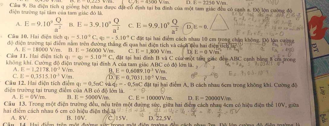 c-0,223 VI C. E=4500V/m. D. E=2250V/m.
Câu 9. Ba điện tích q giống hệt nhau được đặt cổ định tại ba đinh của một tam giác đều có cạnh a. Độ lớn cường độ
điện trường tại tâm của tam giác đó là.
A. E=9.10^9 Q/a^2  B. E=3.9.10^9 Q/a^2  C. E=9.9.10^9 Q/a^2  D. E=0.
Câu 10. Hai điện tích q_1=5.10^(-9)C,q_2=-5.10^(-9)C đặt tại hai điểm cách nhau 10 cm trong chận không. Độ lớn cường
độ điện trường tại điểm nằm trên đường thẳng đi qua hai điện tích và cách đều hai điện t
A. E=18000V/m. B. E=36000V/m. C. E=1,800V/m. D. E=0V/m
Câu 11. Hai điện tích q_1=q_2=5.10^(-16)C , đặt tại hai đỉnh B và C của một tam giác đều ABC cạnh bằng 8 cm trong
không khí. Cường độ điện trường tại đỉnh A của tam giác ABC có độ lớn là.
A. E=1,2178.10^(-3)V/m. B. E=0,6089.10^(-3) V/m.
C. E=0,3515.10^(-3)V/m. D. E=0,7031.10^(-3) V/m.
Câu 12. Hai điện tích điểm q_1=0,5nC và q_2=-0,5nC đặt tại hai điểm A, B cách nhau 6cm trong không khí. Cường độ
điện trường tại trung điểm của AB có độ lớn là.
A. E=0V/m. B. E=5000V/m. C. E=10000V/m. D. E=20000V/m.
Câu 13. Trong một điện trường đều, nếu trên một đường sức, giữa hai điểm cách nhau 4cm có hiệu điện thế 10V, giữa
hai điểm cách nhau 6 cm có hiệu điện thể
A. 8V. B. 10V. C. 15V. D. 22,5V.
a
Cân 14 Hai điệm trên một đường sức trong một điện trường ở au 2m. Đô lớn cường đô điện trường là