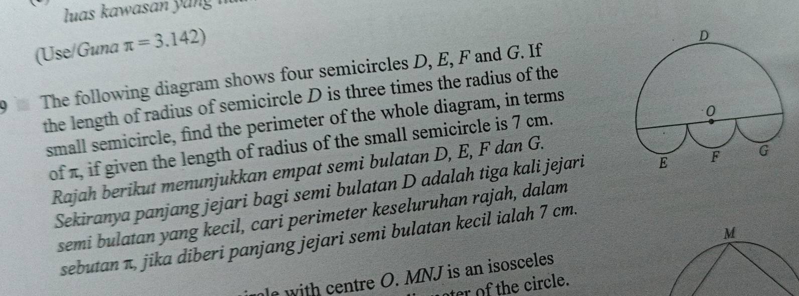 luas ka was an y u 
(Use/Guna π =3.142)
9 The following diagram shows four semicircles D, E, F and G. If 
the length of radius of semicircle D is three times the radius of the 
small semicircle, find the perimeter of the whole diagram, in terms 
of π, if given the length of radius of the small semicircle is 7 cm. 
Rajah berikut menunjukkan empat semi bulatan D, E, F dan G. 
Sekiranya panjang jejari bagi semi bulatan D adalah tiga kali jejari 
semi bulatan yang kecil, cari perimeter keseluruhan rajah, dalam
M
sebutan π, jika diberi panjang jejari semi bulatan kecil ialah 7 cm. 
ole with centre O. MNJ is an isosceles 
ter of the circle.