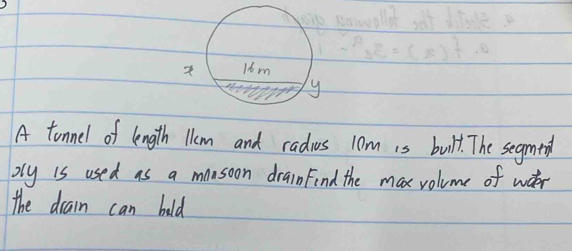 A tonnel of length lem and radius 10m is bult. The segmend 
oly is used as a monsoon drainFind the max volume of wter 
the drain can bold