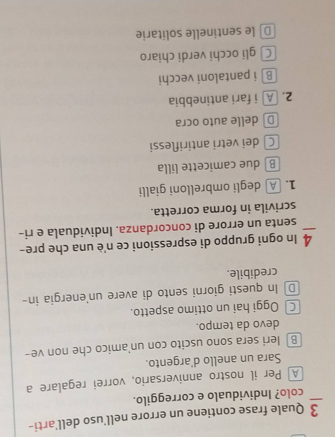 Quale frase contiene un errore nell’uso dell’arti-
colo? Individualo e correggilo.
A] Per il nostro anniversario, vorrei regalare a
Sara un anello d’argento.
B) leri sera sono uscito con un'amico che non ve-
devo da tempo.
Oggi hai un ottimo aspetto.
D In questi giorni sento di avere un'energia in-
credibile.
4 In ogni gruppo di espressioni ce n'è una che pre-
senta un errore di concordanza. Individuala e ri-
scrivila in forma corretta.
1. A degli ombrelloni gialli
B due camicette lilla
C dei vetri antiriflessi
D delle auto ocra
2. A i fari antinebbia
B i pantaloni vecchi
C gli occhi verdi chiaro
D le sentinelle solitarie