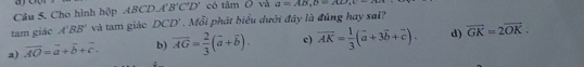 Cho hình hộp ABCD.A B'C'D' có tâm O và a=AB, D=AD, C
tam giáo A'BB' và tam giá OCD'. Mỗi phát biểu dưới đây là đủng hay sa??
a) vector AO=vector a+vector b+vector c. b) overline AG= 2/3 (vector a+vector b). c) overline AK= 1/3 (vector a+3vector b+vector c). d) vector GK=2vector OK.