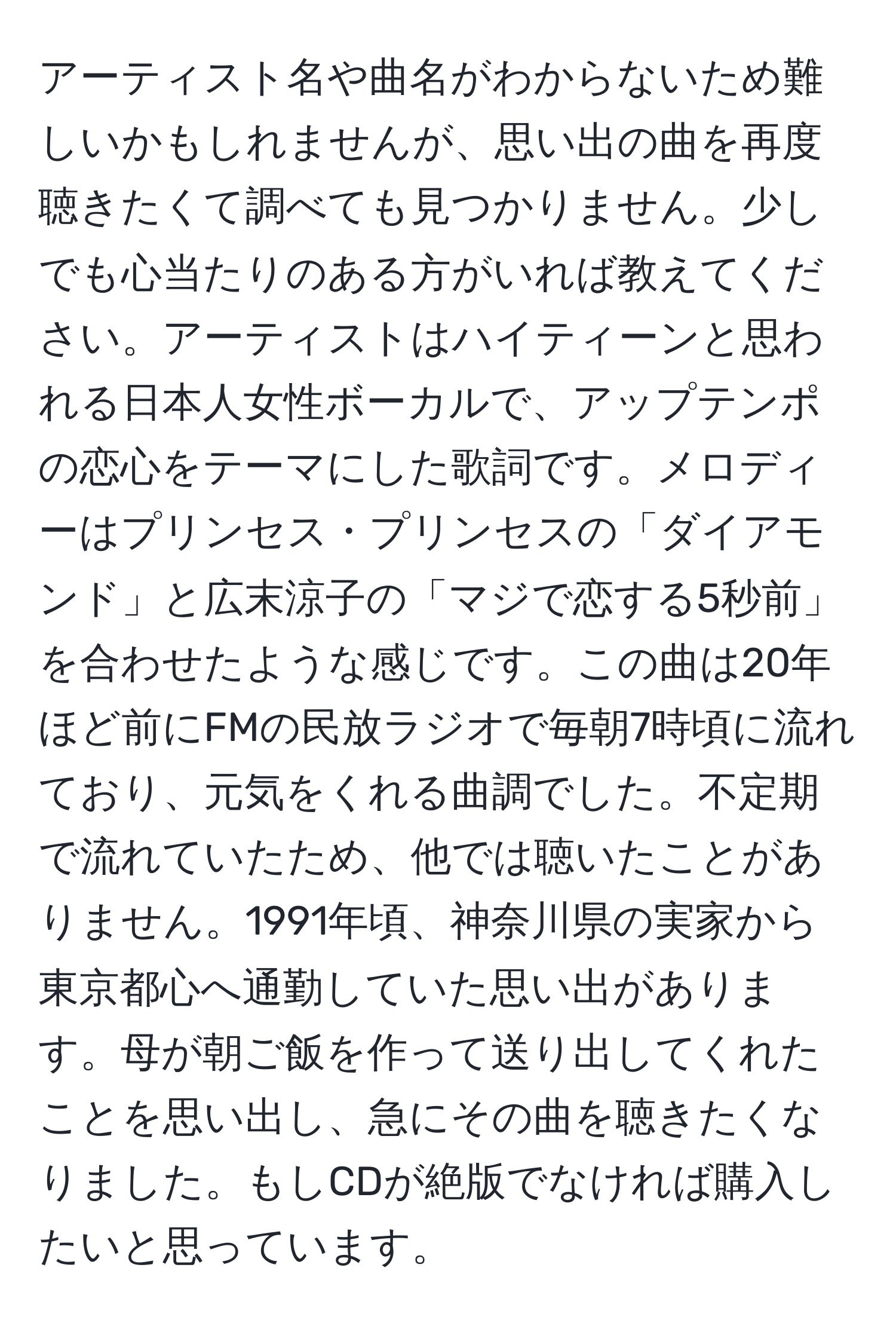 アーティスト名や曲名がわからないため難しいかもしれませんが、思い出の曲を再度聴きたくて調べても見つかりません。少しでも心当たりのある方がいれば教えてください。アーティストはハイティーンと思われる日本人女性ボーカルで、アップテンポの恋心をテーマにした歌詞です。メロディーはプリンセス・プリンセスの「ダイアモンド」と広末涼子の「マジで恋する5秒前」を合わせたような感じです。この曲は20年ほど前にFMの民放ラジオで毎朝7時頃に流れており、元気をくれる曲調でした。不定期で流れていたため、他では聴いたことがありません。1991年頃、神奈川県の実家から東京都心へ通勤していた思い出があります。母が朝ご飯を作って送り出してくれたことを思い出し、急にその曲を聴きたくなりました。もしCDが絶版でなければ購入したいと思っています。