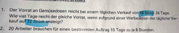 Der Vorrat an Gemüsedosen reicht bei einem täglichen Verkauf von 48 Stück 24 Tage. 
Wie viel Tage reicht der gleiche Vorrat, wenn aufgrund einer Werbeaktion der tägliche Ver- 
kauf auf 72 Stück ansteigt? 
2. 20 Arbeiter brauchen für einen bestimmten Auftrag 15 Tage zu je 8 Stunden.