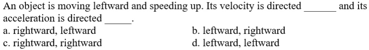 An object is moving leftward and speeding up. Its velocity is directed _and its
acceleration is directed _·
a. rightward, leftward b. leftward, rightward
c. rightward, rightward d. leftward, leftward