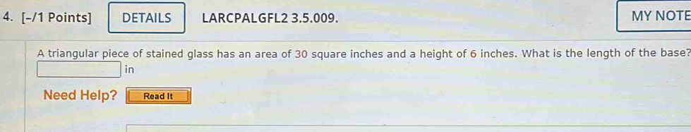 DETAILS LARCPALGFL2 3.5.009. MY NOTE 
A triangular piece of stained glass has an area of 30 square inches and a height of 6 inches. What is the length of the base? 
in 
Need Help? Read It