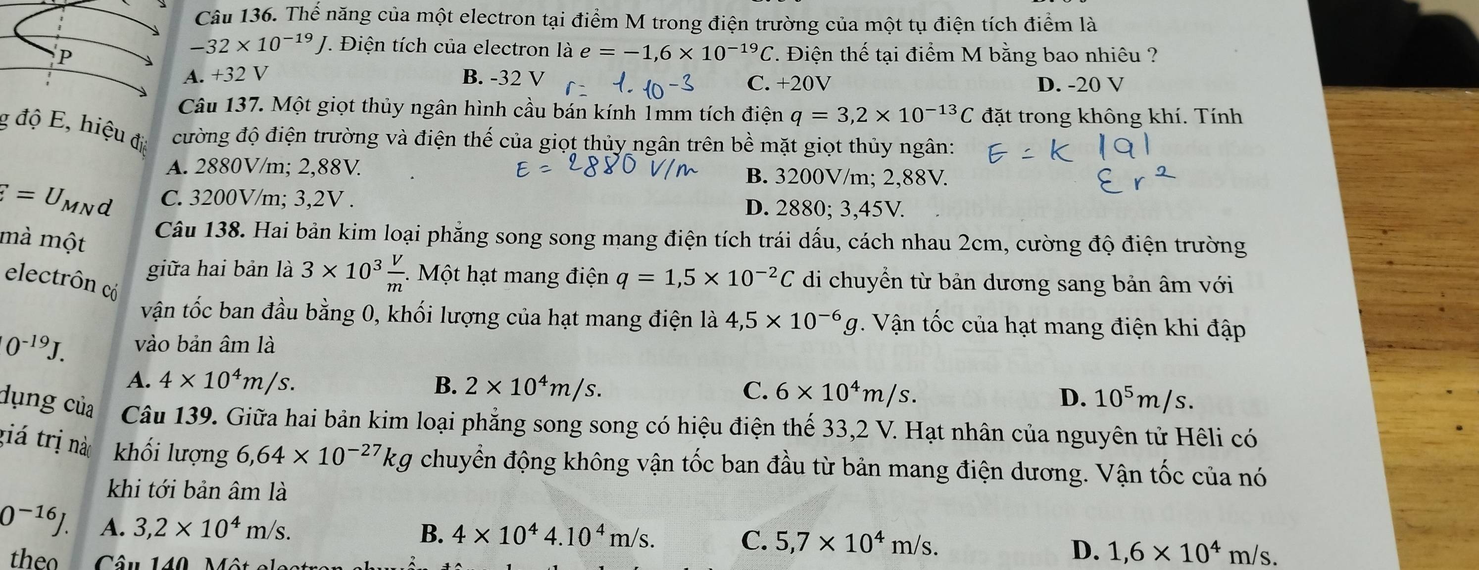 Thể năng của một electron tại điểm M trong điện trường của một tụ điện tích điểm là
-32* 10^(-19)J *. Điện tích của electron là e=-1,6* 10^(-19)C
P . Điện thế tại điểm M bằng bao nhiêu ?
A. +32 V B. -32 V C. +20V D. -20 V
Câu 137. Một giọt thủy ngân hình cầu bán kính 1mm tích điện q=3,2* 10^(-13)C đặt trong không khí. Tính
g độ E, hiệu đị cường độ điện trường và điện thế của giọt thủy ngân trên bhat e mặt giọt thủy ngân:
A. 2880V/m; 2,88V B. 3200V/m; 2,88V.
F=U_MNd C. 3200V/m; 3,2V . D. 2880; 3,45V.
Câu 138. Hai bản kim loại phẳng song song mang điện tích trái dấu, cách nhau 2cm, cường độ điện trường
mà một 3* 10^3 V/m  *   Một hạt mang điện q=1,5* 10^(-2)C di chuyển từ bản dương sang bản âm với
giữa hai bản là
electrôn có
vận tốc ban đầu bằng 0, khối lượng của hạt mang điện là 4,5* 10^(-6)g Vận tốc của hạt mang điện khi đập
[0^(-19)J. vào bản âm là
A. 4* 10^4m/s. B. 2* 10^4m/s. C. 6* 10^4m/s.
D. 10^5m/s.
dụng của Câu 139. Giữa hai bản kim loại phẳng song song có hiệu điện thế 33,2 V. Hạt nhân của nguyên tử Hêli có
giá trị nào khối lượng 6,64* 10^(-27)kg chuyển động không vận tốc ban đầu từ bản mang điện dương. Vận tốc của nó
khi tới bản âm là
0^(-16)J. A. 3,2* 10^4m/s.
B. 4* 10^44.10^4m/s. C. 5,7* 10^4m/s.
theo  Câu 140, Một el
D. 1,6* 10^4m/s.