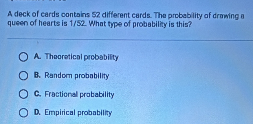 A deck of cards contains 52 different cards. The probability of drawing a
queen of hearts is 1/52. What type of probability is this?
A. Theoretical probability
B. Random probability
C. Fractional probability
D. Empirical probability