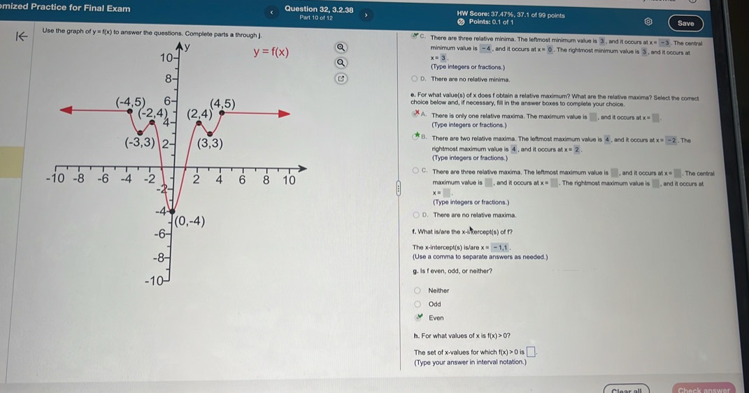 mized Practice for Final Exam Question 32, 3.2.38 HW Score: 37.47%, 37.1 of 99 points
Part 10 of 12 Points: 0.1 of 1 Save
Use the graph of y = f(x) to answer the questions. Complete parts C. There are three relative minima. The leftmost minimum value is 3 , and it occurs atx=-3. The central
Q minimum value is -4 , and it occurs a x=0. The rightmost minimum value is 3 , and it occurs at
x=3.
a
(Type integers or fractions.)
D. There are no relative minima.
e. For what value(s) of x does f obtain a relative maximum? What are the relative maxima? Select the correct
choice below and, if necessary, fill in the answer boxes to complete your choice
A. There is only one relative maxima. The maximum value is □ , and it occurs at x=□ .
(Type integers or fractions.)
B. There are two relative maxima. The leftmost maximum value is frac 4 , and it occurs at x = -2. The
rightmost maximum value is 4 , and it occurs at x=2
(Type integers or fractions.)
C. There are three relative maxima. The leftmost maximum value is odot. and it occurs at tx=□ .
maximum vallue is □ . , and it occurs atx=. The rightmost maximum value is □ , and it occurs at
x=□
(Type integers or fractions.)
D. There are no relative maxima
f. What is/are the x-inkercept(s) of f?
The x-intercept(s) is/are x x=-1,1.
(Use a comma to separate answers as needed.)
g. Is f even, odd, or neither?
Neither
Odd
Even
h. For what values of x is f(x)>0?
The set of x-values for which f(x)>0is □ .
(Type your answer in interval notation.)
Check answer