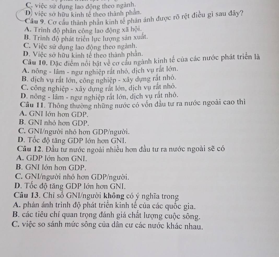 C. việc sử dụng lao động theo ngành.
D) việc sở hữu kinh tế theo thành phần.
Câu 9, Cơ cấu thành phần kinh tế phản ánh được rõ rệt điều gì sau đây?
A. Trình độ phân công lao động xã hội.
B. Trình độ phát triển lực lượng sản xuất.
C. Việc sử dụng lao động theo ngành.
D. Việc sở hữu kinh tế theo thành phần.
Câu 10. Đặc điểm nổi bật về cơ cấu ngành kinh tế của các nước phát triển là
A. nông - lâm - ngư nghiệp rất nhỏ, dịch vụ rất lớn.
B. dịch vụ rất lớn, công nghiệp - xây dựng rất nhỏ.
C. công nghiệp - xây dựng rất lớn, dịch vụ rất nhỏ.
D. nông - lâm - ngư nghiệp rất lớn, dịch vụ rất nhỏ.
Câu 11. Thông thường những nước có vốn đầu tư ra nước ngoài cao thì
A. GNI lớn hơn GDP.
B. GNI nhỏ hơn GDP.
C. GNI/người nhỏ hơn GDP/người.
D. Tốc độ tăng GDP lớn hơn GNI.
Câu 12. Đầu tư nước ngoài nhiều hơn đầu tư ra nước ngoài sẽ có
A. GDP lớn hơn GNI.
B. GNI lớn hơn GDP.
C. GNI/người nhỏ hơn GDP/người.
D. Tốc độ tăng GDP lớn hơn GNI.
Câu 13. Chỉ số GNI/người không có ý nghĩa trong
A. phản ánh trình độ phát triển kinh tế của các quốc gia.
B. các tiêu chí quan trọng đánh giá chất lượng cuộc sông.
C. việc so sánh mức sông của dân cư các nước khác nhau.