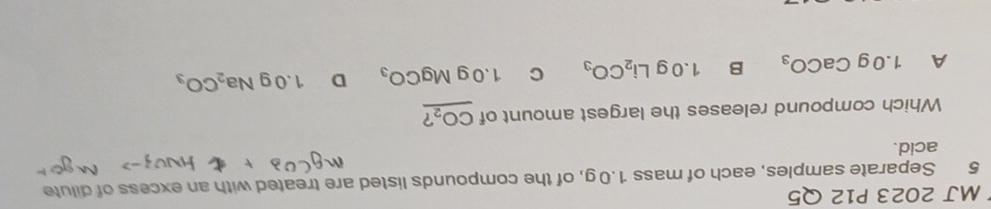 MJ 2023 P12 Q5
5 Separate samples, each of mass 1.0 g, of the compounds listed are treated with an excess of dilute
acid.
Which compound releases the largest amount of CO_2
A 1.0gCaCO_3 B 1.0gLi_2CO_3 2 1.0gMgCO_3 D 1.0gNa_2CO_3