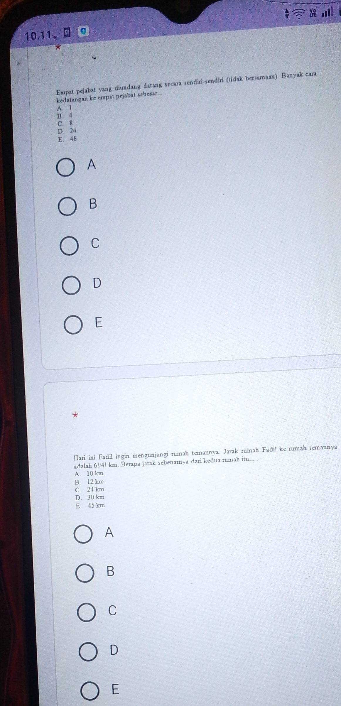10.11
Empat pejabat yang diundang datang secara sendiri-sendiri (tidak bersamaan). Banyak cara
kedatangan ke empat pejabat sebesar...
A. l
B. 4
C. 8
D. 24
E. 48
A
B
C
D
E
*
Hari ini Fadil ingin mengunjungi rumah temannya. Jarak rumah Fadil ke rumah temannya
adalah 6!/4! km. Berapa jarak sebenarnya dari kedua rumah itu... .
A. 10 km
B. 12 km
C. 24 km
D. 30 km
E. 45 km
A
B
C
D
E