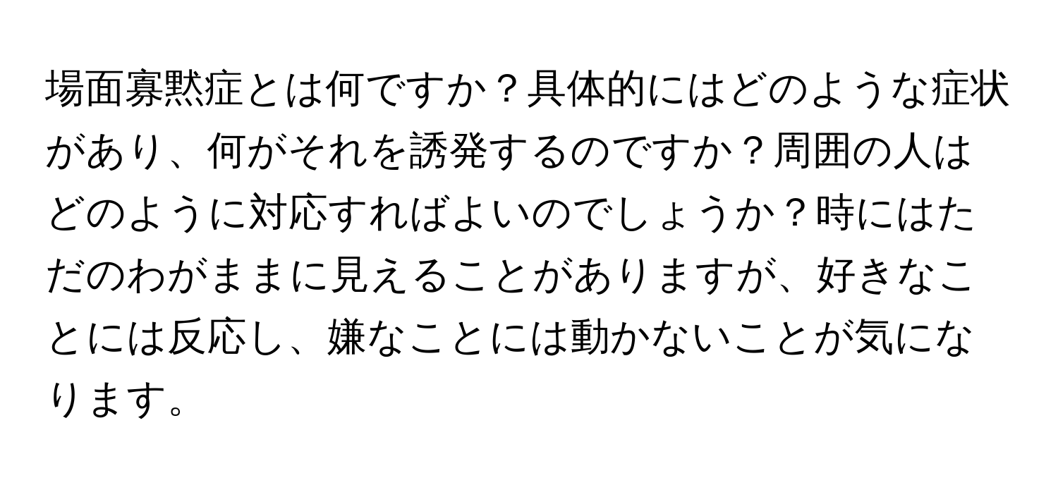 場面寡黙症とは何ですか？具体的にはどのような症状があり、何がそれを誘発するのですか？周囲の人はどのように対応すればよいのでしょうか？時にはただのわがままに見えることがありますが、好きなことには反応し、嫌なことには動かないことが気になります。