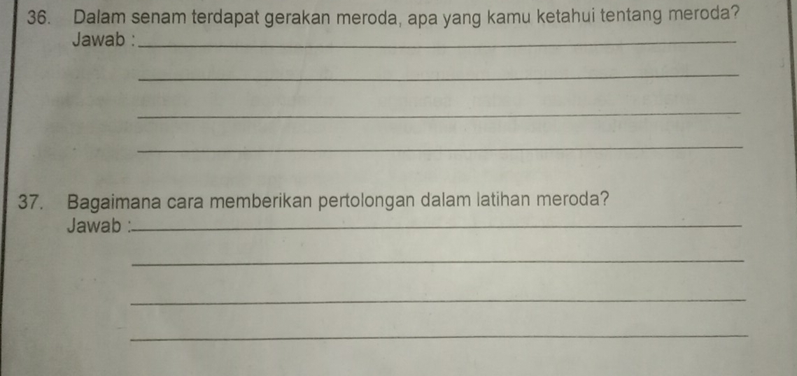 Dalam senam terdapat gerakan meroda, apa yang kamu ketahui tentang meroda? 
Jawab :_ 
_ 
_ 
_ 
37. Bagaimana cara memberikan pertolongan dalam latihan meroda? 
Jawab :_ 
_ 
_ 
_