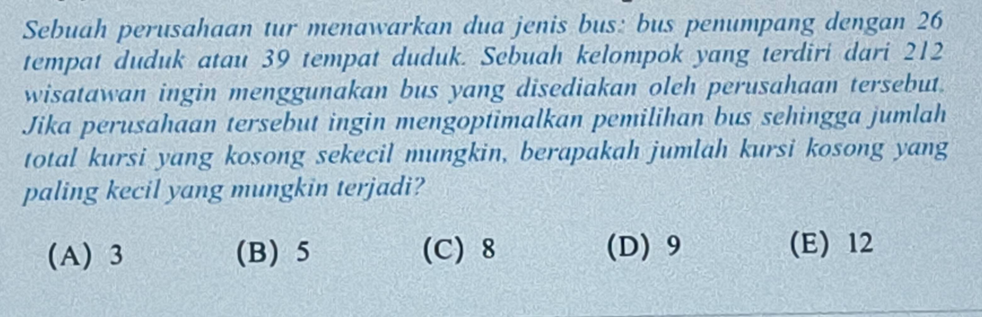 Sebuah perusahaan tur menawarkan dua jenis bus: bus penumpang dengan 26
tempat duduk atau 39 tempat duduk. Sebuah kelompok yang terdiri dari 212
wisatawan ingin menggunakan bus yang disediakan oleh perusahaan tersebut.
Jika perusahaan tersebut ingin mengoptimalkan pemilihan bus sehingga jumlah
total kursi yang kosong sekecil mungkin, berapakah jumlah kursi kosong yang
paling kecil yang mungkin terjadi?
(A) 3 (B) 5 (C) 8
(D) 9 (E) 12