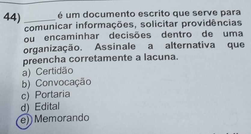 é um documento escrito que serve para
comunicar informações, solicitar providências
ou encaminhar decisões dentro de uma
organização. Assinale a alternativa que
preencha corretamente a lacuna.
a) Certidão
b) Convocação
c) Portaria
d) Edital
e) Memorando