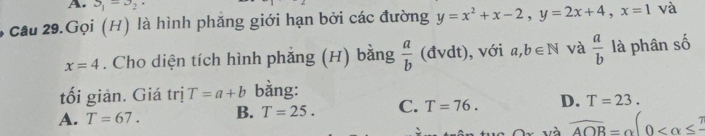 S_1=3_2·
6 câu 29.Gọi (H) là hình phăng giới hạn bởi các đường y=x^2+x-2, y=2x+4, x=1 và
x=4. Cho diện tích hình phẳng (H) bằng  a/b  (đvdt), với a, b∈ N và  a/b  là phân số
tối giản. Giá trị T=a+b bằng:
D. T=23.
A. T=67.
B. T=25.
C. T=76.
overline AOB=alpha (0