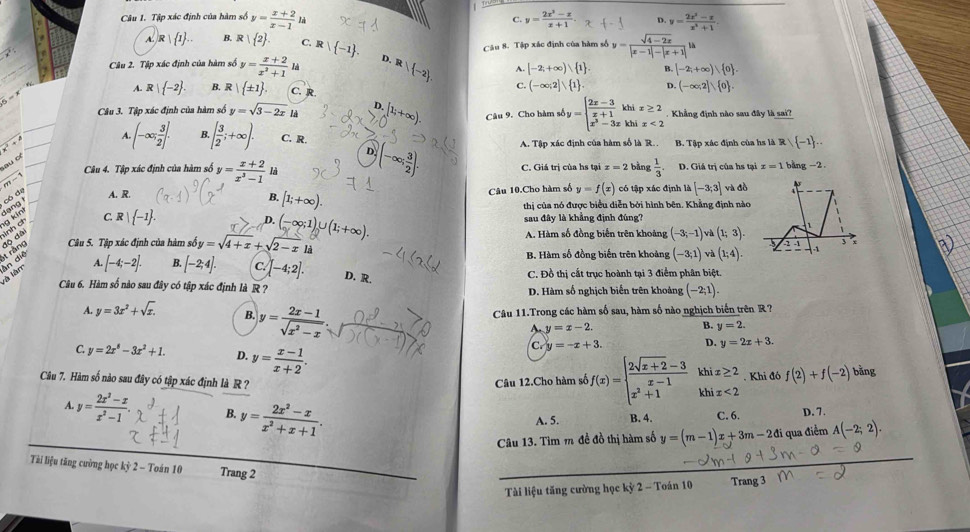 Tập xác định của hàm số y= (x+2)/x-1  là C. y= (2x^3-x)/x+1 . D. y= (2x^2-x)/x^4+1 
A. F 1 1 . B. R   2 . C. Rvee  -1 .
Câu 2. Tập xác định của hàm số y= (x+2)/x^2+1 h D. R/ -2 Câu 8. Tập xác định của hàm số y= (sqrt(4-2x))/|x-1|-|x+1|  h
A. [-2,+∈fty ) 1 . B. [-2,+∈fty ), 0 .
C. (-∈fty ;2]vee  1 . D. (-∈fty ,2]vee  0 .
A. R  -2 . B. R  ± 1 . C. R.
Câu 3. Tập xác định của hàm số y=sqrt(3-2x) 。 (2;+∈fty ) Câu 9. Cho hàm số y=beginarrayl  (2x-3)/x+1  x^3-3xendarray. khi x≥ 2. Khẳng định nào sau đây là sai?
x° khí x<2</tex>
A. (-∈fty ; 3/2 ]. B. [ 3/2 ;+∈fty ). C. R. B. Tập xác định của hs là R   -1
A. Tập xác định của hàm số là R..
D
sau of
Câu 4. Tập xác định của hàm số y= (x+2)/x^3-1  là (-∈fty ; 3/2 ). C. Giá trị của hs tại x=2 bàng  1/3 . D. Giá trị của hs tại z=1 bāng -2.
m-
gong có de A. R. Câu 10.Cho hàm số y=f(x) có tập xác định [-3;3] và đồ
B. [1;+∈fty ).
thị của nó được biểu diễn bởi hình bên. Khẳng định nào
C. R  -1 . sau đây là khẳng định đúng?
D.
Câu 5. Tập xác định của hàm sở soy=sqrt(4+x)+sqrt(2-x)li (-∈fty ;1)∪ (1;+∈fty ). A. Hàm số đồng biển trên khoảng (-3;-1)va(1;3).
[-4;-2]. B. B. Hàm số đồng biến trên khoảng (-3;1) và (1;4).
M.' [-2;4]. c. [-4;2]. D. R. C. Đồ thị cất trục hoành tại 3 điểm phân biệt.
Câu 6. Hàm số nào sau đây có tập xác định là R ? D. Hàm số nghịch biến trên khoảng (-2;1).
Câu 11.Trong các hàm số sau, hàm số nào nghịch biến trên R?
A. y=3x^2+sqrt(x). B. y= (2x-1)/sqrt(x^2-x)  A y=x-2.
B. y=2.
C y=2x^8-3x^2+1. D. y= (x-1)/x+2 .
C y=-x+3. D. y=2x+3.
Câu 7. Hàm số nào sau đây có tập xác định là R? Câu 12.Cho hàm số f(x)=beginarrayl  (2sqrt(x+2)-3)/x-1  x^2+1endarray. khix≥ 2. Khi đó f(2)+f(-2) bằng
A y= (2x^2-x)/x^2-1 . B. y= (2x^2-x)/x^2+x+1 .
A. 5. B. 4. C. 6. D. 7.
Câu 13. Tìm m đề đồ thị hàm số y=(m-1)x+3m-2di qua điểm A(-2;2).
Tài liệu tăng cường học (i 1 2 - Toán 10 Trang 2
Tài liệu tăng cường học kỳ 2 - Toán 10 Trang 3