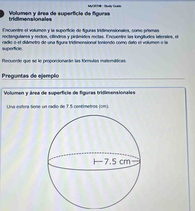 MyGED®：Study Guide 
Volumen y área de superficie de figuras 
tridimensionales 
Encuentre el volumen y la superficie de figuras trídimensionales, como prismas 
rectangulares y rectos, cilindros y pirámides rectas. Encuentre las longitudes laterales, el 
radio o el diámetro de una figura tridimensional teniendo como dato el volumen o la 
superficie. 
Recuerde que se le proporcionarán las fórmulas matemáticas. 
Preguntas de ejemplo 
Volumen y área de superficie de figuras tridimensionales 
Una esfera tiene un radio de 7.5 centímetros (cm).