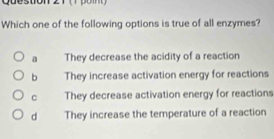 question
Which one of the following options is true of all enzymes?
a They decrease the acidity of a reaction
b They increase activation energy for reactions
C They decrease activation energy for reactions
d They increase the temperature of a reaction