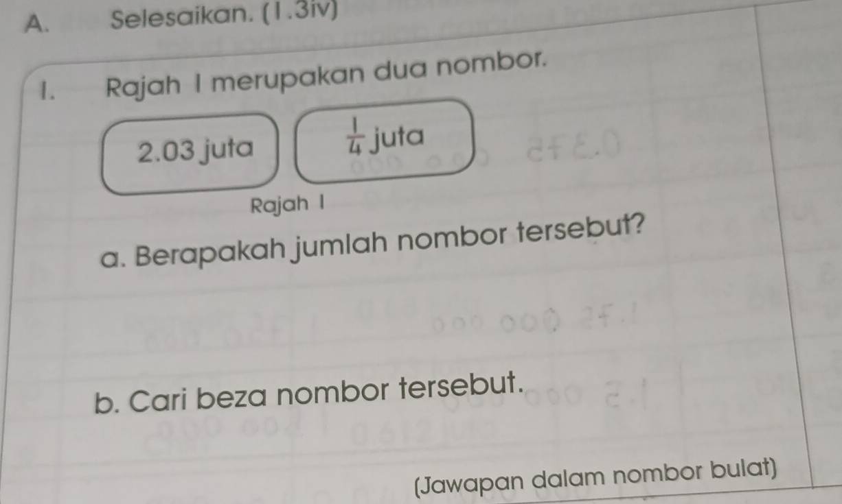 Selesaikan. (1.3iv) 
1. Rajah I merupakan dua nombor.
 1/4 
2.03 juta juta 
Rajah I 
a. Berapakah jumlah nombor tersebut? 
b. Cari beza nombor tersebut. 
(Jawapan dalam nombor bulat)