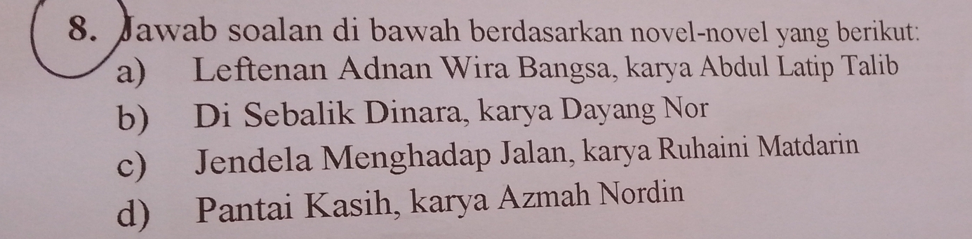 Jawab soalan di bawah berdasarkan novel-novel yang berikut:
a) Leftenan Adnan Wira Bangsa, karya Abdul Latip Talib
b) Di Sebalik Dinara, karya Dayang Nor
c) Jendela Menghadap Jalan, karya Ruhaini Matdarin
d) Pantai Kasih, karya Azmah Nordin