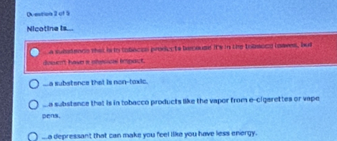 Nicotine Is...
a subatence that is to tobaces prodects becouse its in the tobmoce loaves, but
douen't hawn a phesical impact...a substance that is non-toxic.
aa substance that is in tobacco products like the vapor from e-cigarettes or vape
pens,..a depressant that can make you feel like you have less energy.