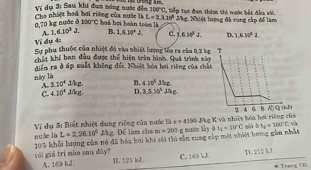 con lại trong âm.
Ví dụ 3: Sau khi dun nóng nước đến 100°C , tiếp tục đun thêm thì nước bắt đầu sõi.
Cho nhiệt hoá hơi riêng của nước là L=2,3.10^6 J/kg. Nhiệt lượng đã cung cấp để làm
0,70 kg nước ở 100°C hoá hơi hoàn toàn là
A. 1,6.10^3J. B. 1,6.10^4J. C. 1,6.10^5J. D. 1,6.10^6J. 
Ví dụ 4:
Sự phụ thuộc của nhiệt độ vào nhiệt lượng tòa ra của 0,2 kg T
chất khí ban đầu được thế hiện trên hình. Quá trình này
diễn ra ở áp suất không đổi. Nhiệt hóa hơi riêng của chất
này là
A. 3.10^4 J/kg. B. 4.10^5J/kg.
C. 4.10^4 J/kg. D. 3,5.10^5J/kg. 
2 4 6 8 NQ(kJ)
Ví dụ 5: Biết nhiệt dung riêng của nước là c=4190 J/kg K và nhiệt hóa hơi riêng của
L=2,26.10^6J/kg : Để làm cho m=200 g nước lấy ở t_1=10°C sāi à t_2=100°C và
nước là 10% khối lượng của nó đã hóa hơi khi sôi thì cần cung cấp một nhiệt lương gần nhất
với giá trị nào sau đây?
A. 169 kJ. B. 121 kJ. C. 189 kJ. D. 212 kJ.
* Trang 135